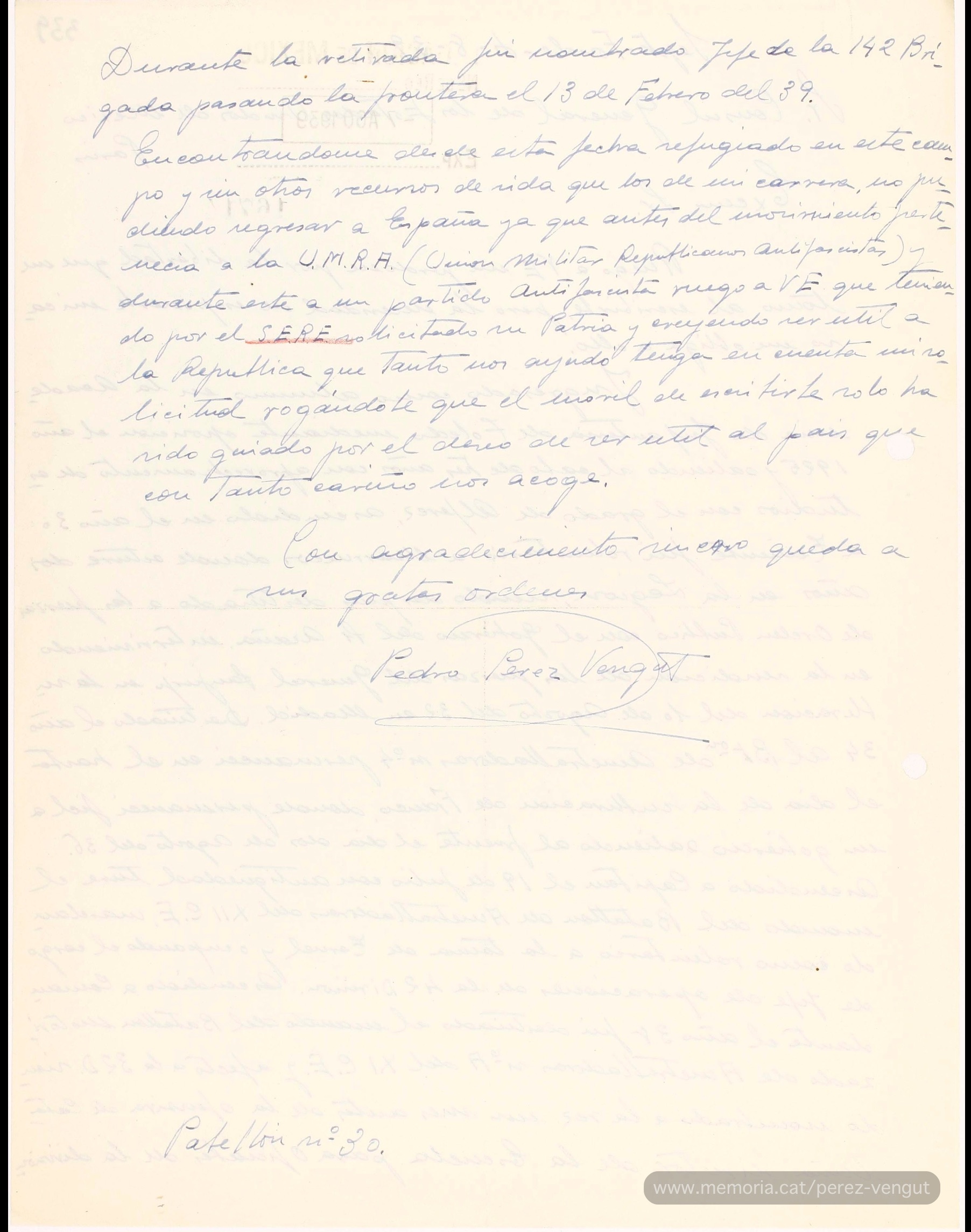 4 d’agost de 1939. Carta escrita per Pedro Pérez Vengut des del camp de concentració de Sètfonts (Occitània) i adreçada al cònsol general de Mèxic a París, Narciso Bassols, en què li demana poder exiliar-se a Mèxic. Hi explica tota la seva trajectòria militar, fins a arribar a comandant, que passa per capítols com la intervenció en la rendició de les forces del General Sanjurjo, en el seu intent de cop d’estat l’agost del 1932; la seva fidelitat a la República durant el cop d’estat del juliol del 36; la seva campanya militar durant la guerra civil; el seu nomenament com a director d’una Escola d’Oficials i la seva marxa a l’exili el 13 de febrer de 1939, “encontrándome desde esta fecha refugiado en este campo y sin otros recursos de vida que los de mi carrera, no pudiendo regresar a España ya que antes del movimiento pertenecía a la U.M.R.A (Unión Militar de Republicanos Antifascistas) y durante éste a un partido antifascista”. (Repositori digital Memórica. México, haz memoria del Govern de Mèxic).